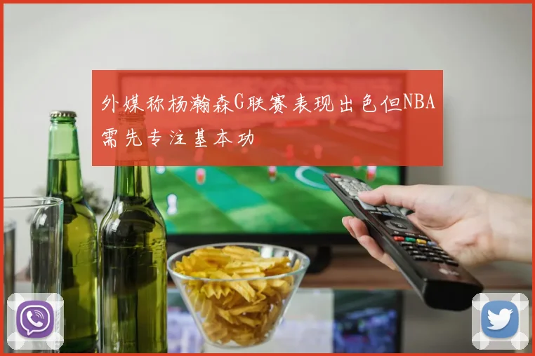外媒称杨瀚森G联赛表现出色但NBA需先专注基本功