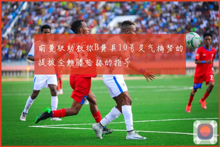 前曼联助教称B费具10号灵气梅努的提拔全赖滕哈赫的指导