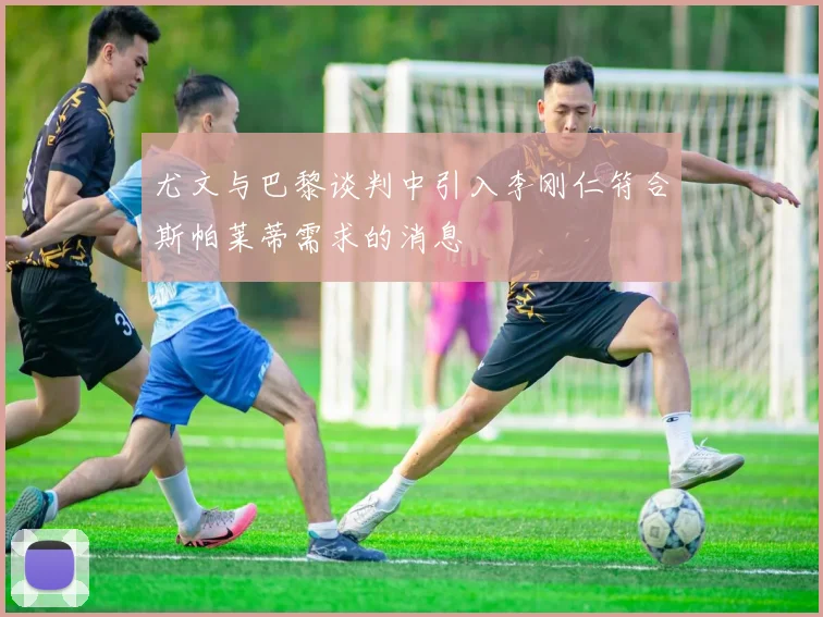 尤文与巴黎谈判中引入李刚仁符合斯帕莱蒂需求的消息