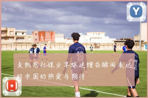 麦凯恩社媒分享球迷赠花瞬间表达对中国的热爱与期待