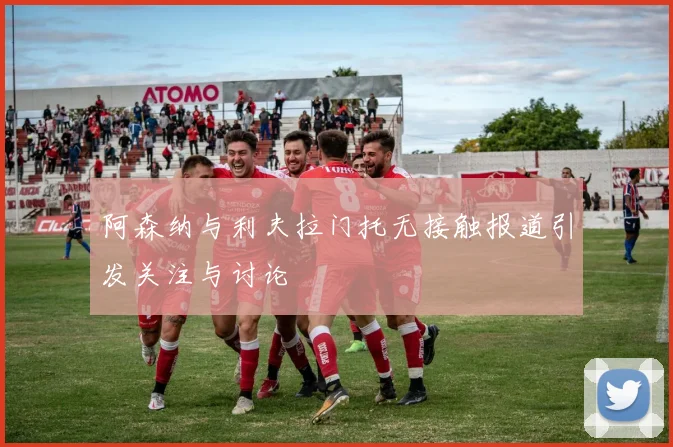 阿森纳与利夫拉门托无接触报道引发关注与讨论