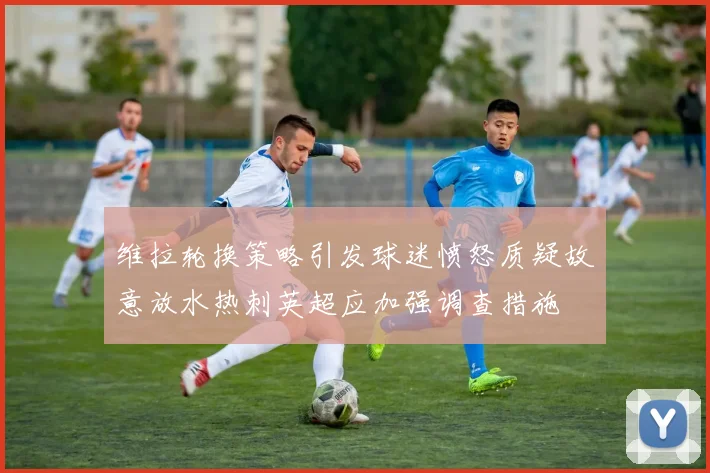 维拉轮换策略引发球迷愤怒质疑故意放水热刺英超应加强调查措施