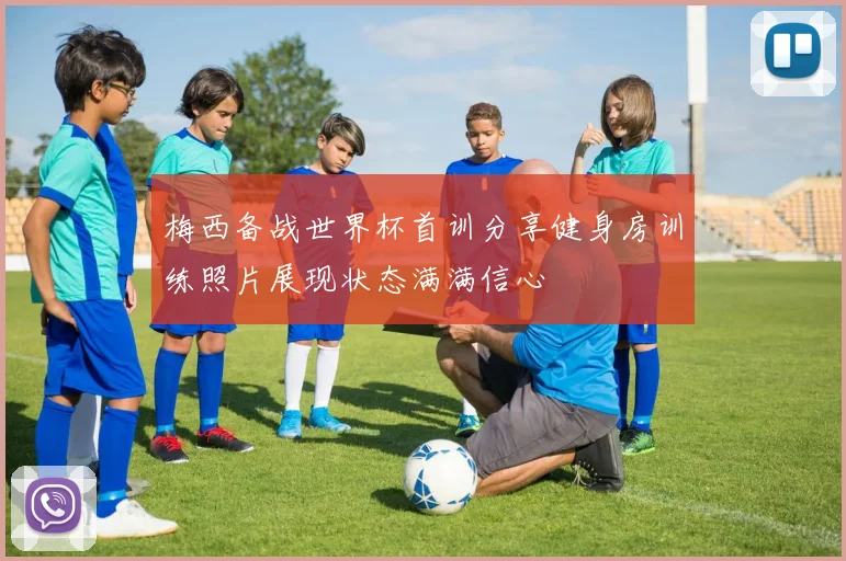 梅西备战世界杯首训分享健身房训练照片展现状态满满信心