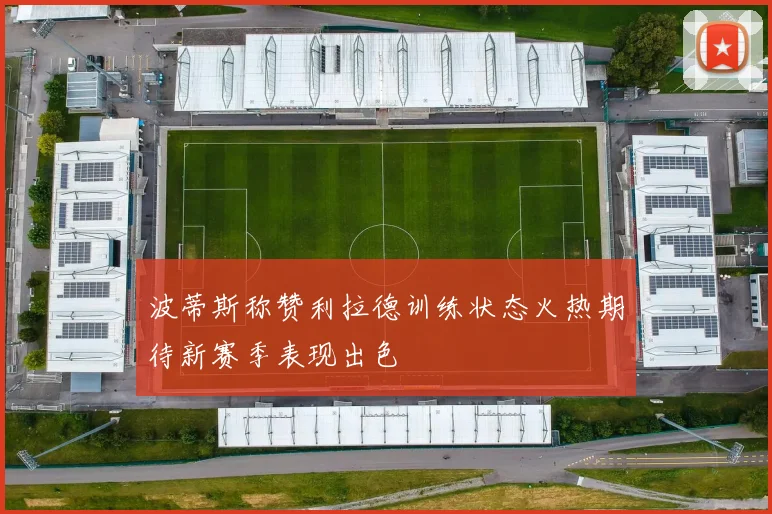波蒂斯称赞利拉德训练状态火热期待新赛季表现出色