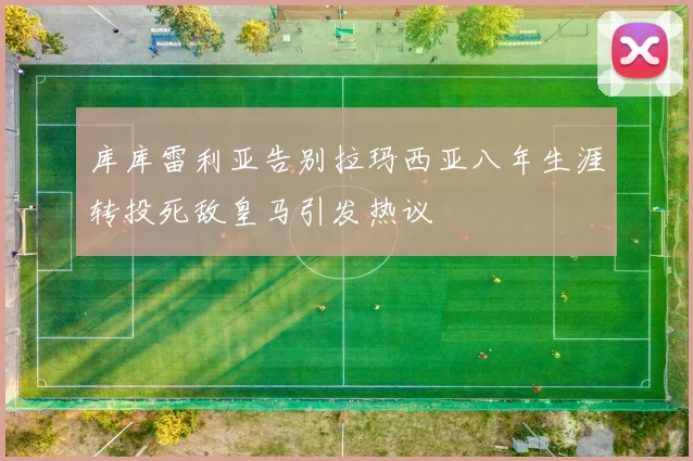 库库雷利亚告别拉玛西亚八年生涯转投死敌皇马引发热议
