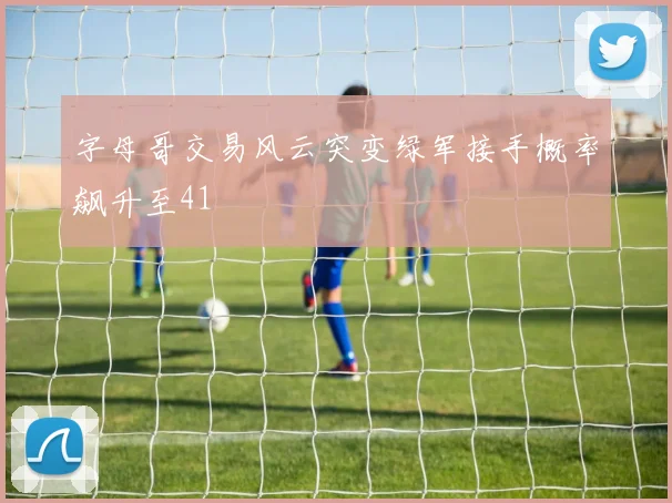字母哥交易风云突变绿军接手概率飙升至41
