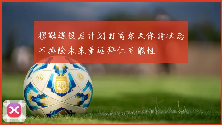 穆勒退役后计划打高尔夫保持状态不排除未来重返拜仁可能性