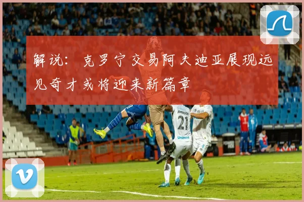 解说：克罗宁交易阿夫迪亚展现远见奇才或将迎来新篇章