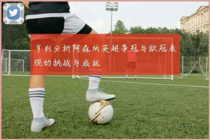 亨利分析阿森纳英超争冠与欧冠表现的挑战与成就