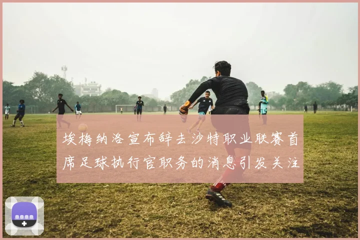埃梅纳洛宣布辞去沙特职业联赛首席足球执行官职务的消息引发关注