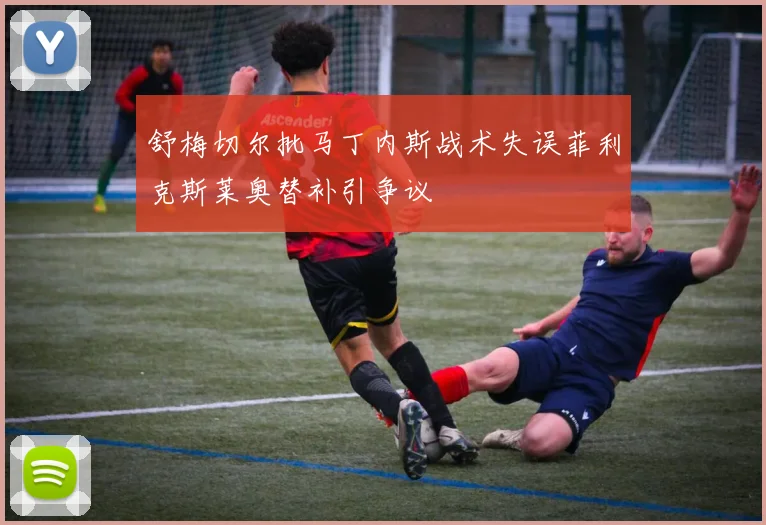 舒梅切尔批马丁内斯战术失误菲利克斯莱奥替补引争议