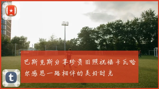 巴斯克斯分享珍贵旧照祝福卡瓦哈尔感恩一路相伴的美好时光