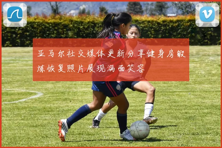 亚马尔社交媒体更新分享健身房锻炼恢复照片展现满面笑容