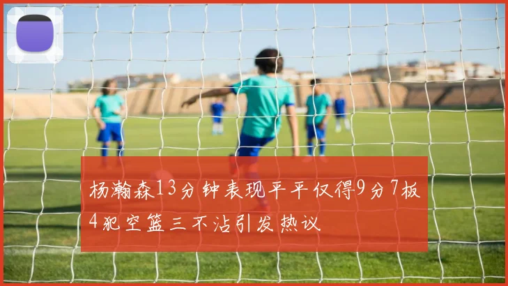 杨瀚森13分钟表现平平仅得9分7板4犯空篮三不沾引发热议